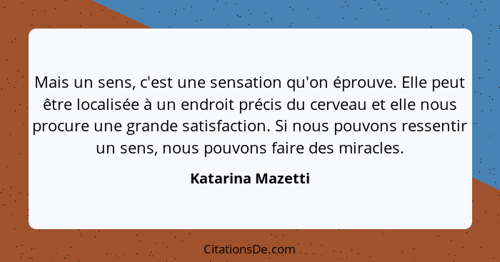 Mais un sens, c'est une sensation qu'on éprouve. Elle peut être localisée à un endroit précis du cerveau et elle nous procure une g... - Katarina Mazetti