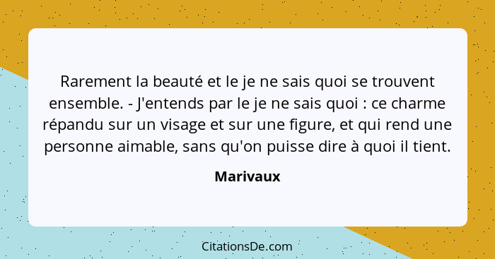 Rarement la beauté et le je ne sais quoi se trouvent ensemble. - J'entends par le je ne sais quoi : ce charme répandu sur un visage et... - Marivaux