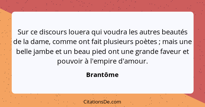 Sur ce discours louera qui voudra les autres beautés de la dame, comme ont fait plusieurs poètes ; mais une belle jambe et un beau pie... - Brantôme