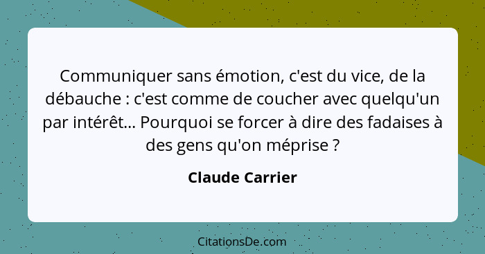 Communiquer sans émotion, c'est du vice, de la débauche : c'est comme de coucher avec quelqu'un par intérêt... Pourquoi se force... - Claude Carrier