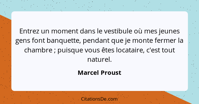 Entrez un moment dans le vestibule où mes jeunes gens font banquette, pendant que je monte fermer la chambre ; puisque vous êtes... - Marcel Proust
