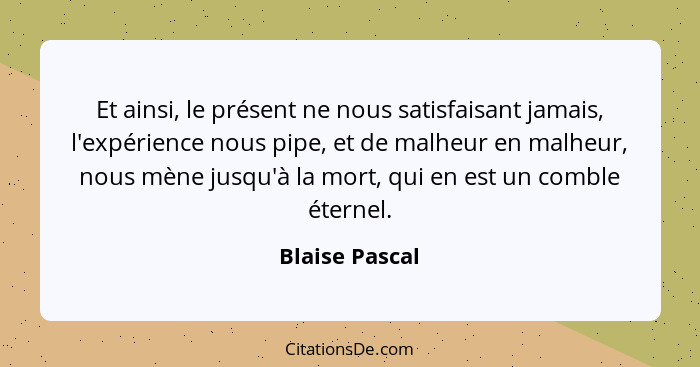 Et ainsi, le présent ne nous satisfaisant jamais, l'expérience nous pipe, et de malheur en malheur, nous mène jusqu'à la mort, qui en... - Blaise Pascal