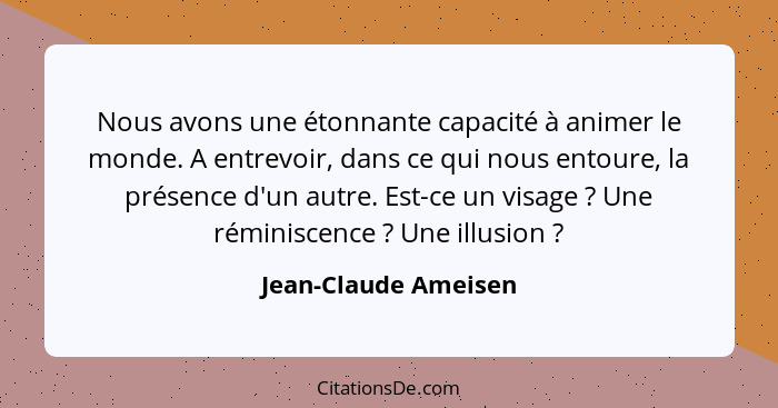 Nous avons une étonnante capacité à animer le monde. A entrevoir, dans ce qui nous entoure, la présence d'un autre. Est-ce un vi... - Jean-Claude Ameisen