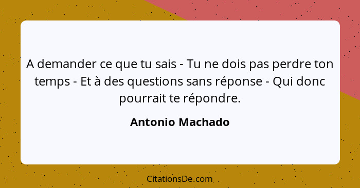 A demander ce que tu sais - Tu ne dois pas perdre ton temps - Et à des questions sans réponse - Qui donc pourrait te répondre.... - Antonio Machado
