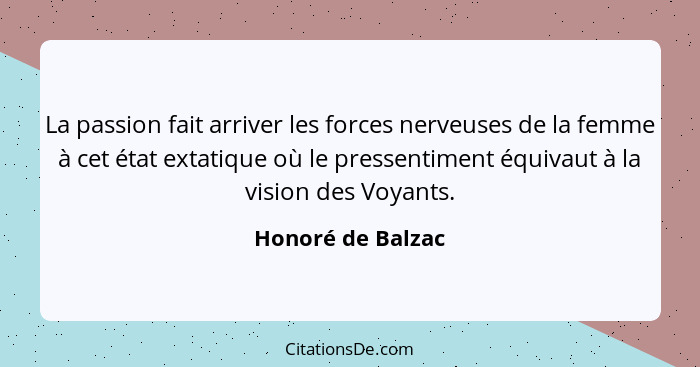 La passion fait arriver les forces nerveuses de la femme à cet état extatique où le pressentiment équivaut à la vision des Voyants.... - Honoré de Balzac