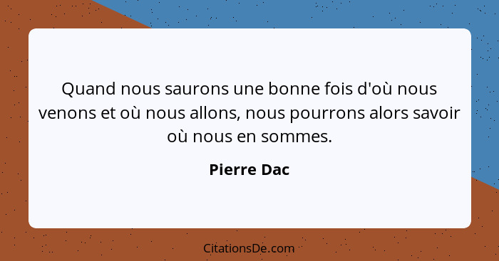 Quand nous saurons une bonne fois d'où nous venons et où nous allons, nous pourrons alors savoir où nous en sommes.... - Pierre Dac