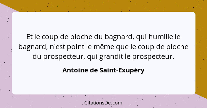 Et le coup de pioche du bagnard, qui humilie le bagnard, n'est point le même que le coup de pioche du prospecteur, qui gran... - Antoine de Saint-Exupéry