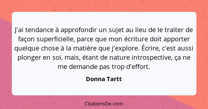 J'ai tendance à approfondir un sujet au lieu de le traiter de façon superficielle, parce que mon écriture doit apporter quelque chose à... - Donna Tartt