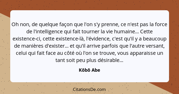 Oh non, de quelque façon que l'on s'y prenne, ce n'est pas la force de l'intelligence qui fait tourner la vie humaine... Cette existence-ci... - Kōbō Abe