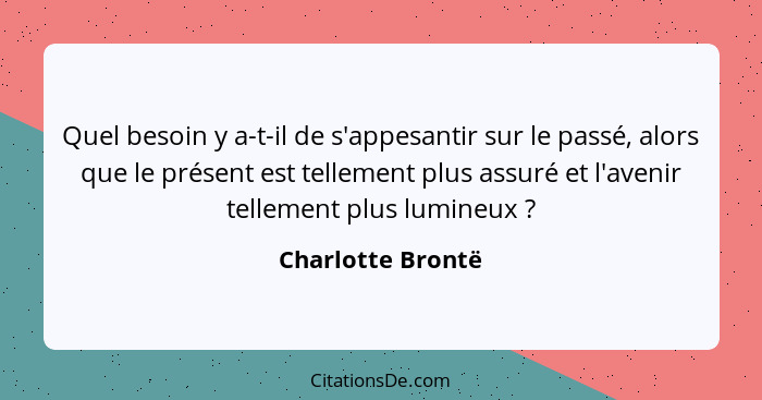 Quel besoin y a-t-il de s'appesantir sur le passé, alors que le présent est tellement plus assuré et l'avenir tellement plus lumine... - Charlotte Brontë