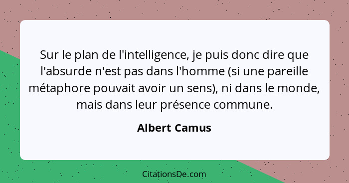Sur le plan de l'intelligence, je puis donc dire que l'absurde n'est pas dans l'homme (si une pareille métaphore pouvait avoir un sens)... - Albert Camus
