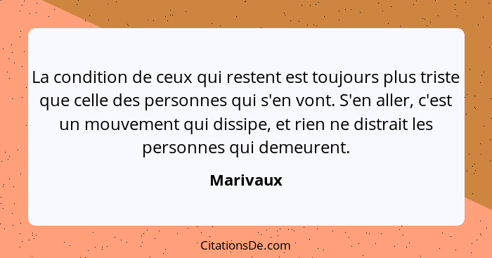 La condition de ceux qui restent est toujours plus triste que celle des personnes qui s'en vont. S'en aller, c'est un mouvement qui dissipe... - Marivaux