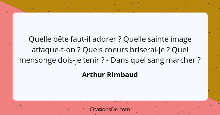 Quelle bête faut-il adorer ? Quelle sainte image attaque-t-on ? Quels coeurs briserai-je ? Quel mensonge dois-je tenir... - Arthur Rimbaud