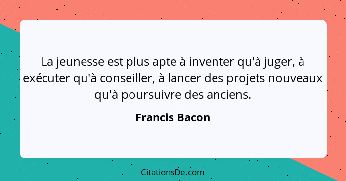 La jeunesse est plus apte à inventer qu'à juger, à exécuter qu'à conseiller, à lancer des projets nouveaux qu'à poursuivre des anciens... - Francis Bacon