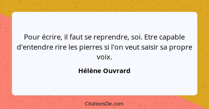 Pour écrire, il faut se reprendre, soi. Etre capable d'entendre rire les pierres si l'on veut saisir sa propre voix.... - Hélène Ouvrard