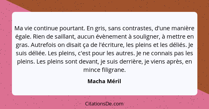 Ma vie continue pourtant. En gris, sans contrastes, d'une manière égale. Rien de saillant, aucun évènement à souligner, à mettre en gras... - Macha Méril