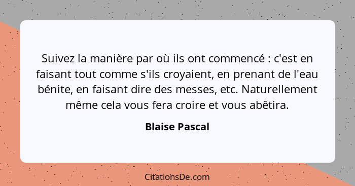 Suivez la manière par où ils ont commencé : c'est en faisant tout comme s'ils croyaient, en prenant de l'eau bénite, en faisant d... - Blaise Pascal