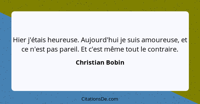 Hier j'étais heureuse. Aujourd'hui je suis amoureuse, et ce n'est pas pareil. Et c'est même tout le contraire.... - Christian Bobin