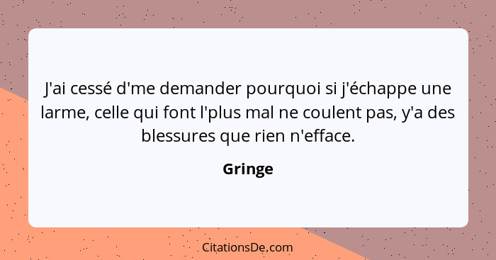 J'ai cessé d'me demander pourquoi si j'échappe une larme, celle qui font l'plus mal ne coulent pas, y'a des blessures que rien n'efface.... - Gringe