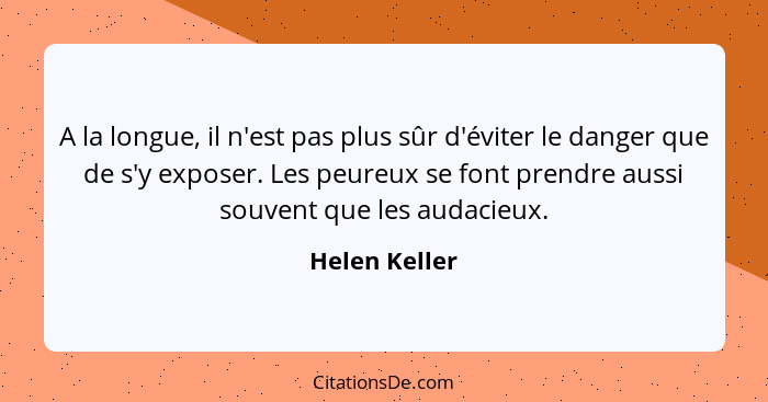 A la longue, il n'est pas plus sûr d'éviter le danger que de s'y exposer. Les peureux se font prendre aussi souvent que les audacieux.... - Helen Keller