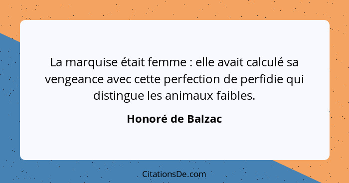 La marquise était femme : elle avait calculé sa vengeance avec cette perfection de perfidie qui distingue les animaux faibles.... - Honoré de Balzac