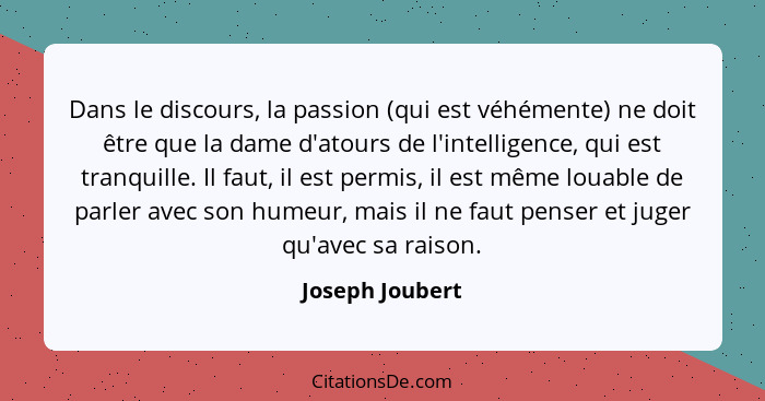 Dans le discours, la passion (qui est véhémente) ne doit être que la dame d'atours de l'intelligence, qui est tranquille. Il faut, il... - Joseph Joubert