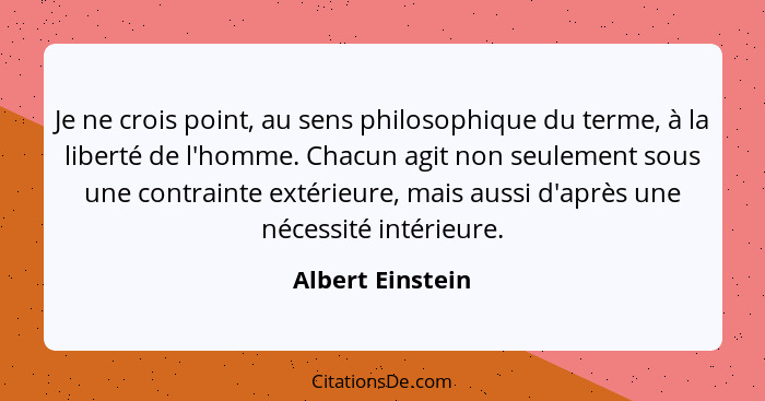 Je ne crois point, au sens philosophique du terme, à la liberté de l'homme. Chacun agit non seulement sous une contrainte extérieure... - Albert Einstein