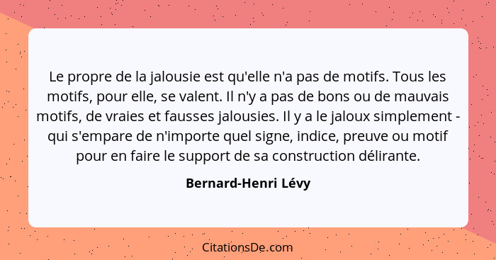 Le propre de la jalousie est qu'elle n'a pas de motifs. Tous les motifs, pour elle, se valent. Il n'y a pas de bons ou de mauvais... - Bernard-Henri Lévy