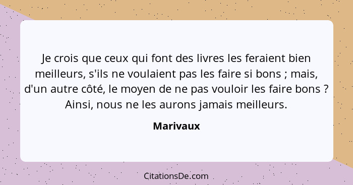 Je crois que ceux qui font des livres les feraient bien meilleurs, s'ils ne voulaient pas les faire si bons ; mais, d'un autre côté, l... - Marivaux