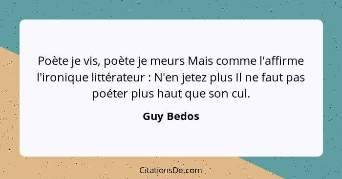 Poète je vis, poète je meurs Mais comme l'affirme l'ironique littérateur : N'en jetez plus Il ne faut pas poéter plus haut que son cu... - Guy Bedos