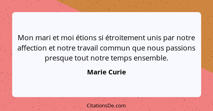 Mon mari et moi étions si étroitement unis par notre affection et notre travail commun que nous passions presque tout notre temps ensemb... - Marie Curie