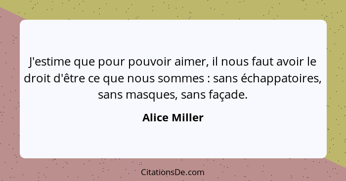 J'estime que pour pouvoir aimer, il nous faut avoir le droit d'être ce que nous sommes : sans échappatoires, sans masques, sans fa... - Alice Miller