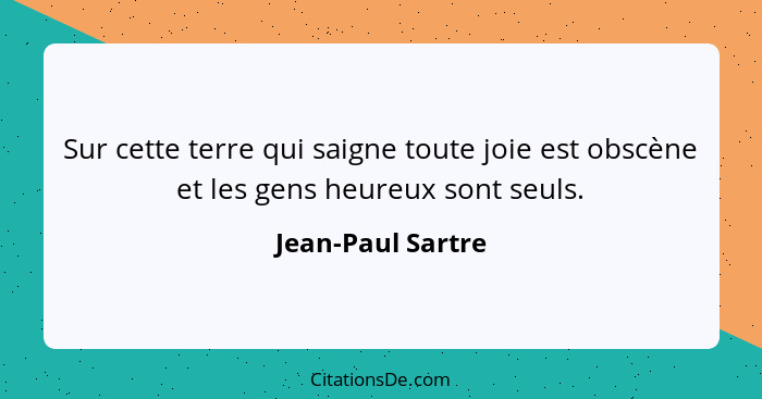 Sur cette terre qui saigne toute joie est obscène et les gens heureux sont seuls.... - Jean-Paul Sartre