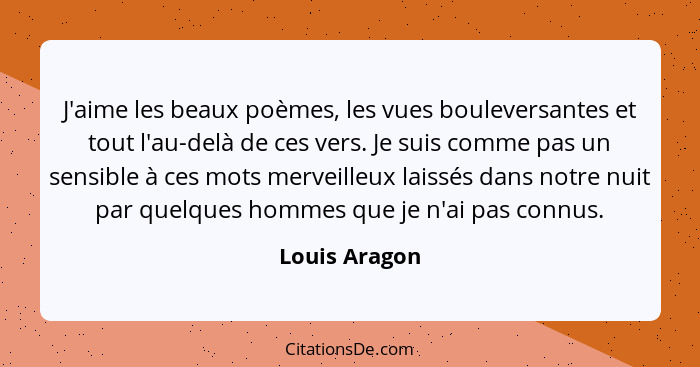 J'aime les beaux poèmes, les vues bouleversantes et tout l'au-delà de ces vers. Je suis comme pas un sensible à ces mots merveilleux la... - Louis Aragon