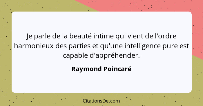 Je parle de la beauté intime qui vient de l'ordre harmonieux des parties et qu'une intelligence pure est capable d'appréhender.... - Raymond Poincaré