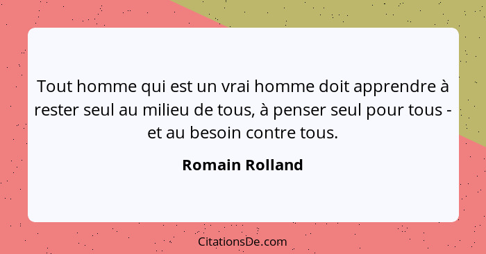 Tout homme qui est un vrai homme doit apprendre à rester seul au milieu de tous, à penser seul pour tous - et au besoin contre tous.... - Romain Rolland