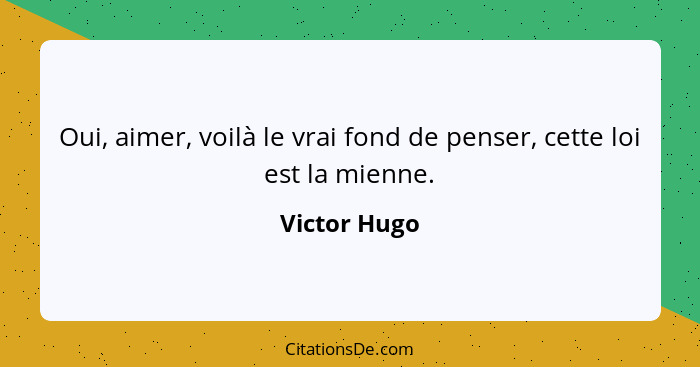 Oui, aimer, voilà le vrai fond de penser, cette loi est la mienne.... - Victor Hugo