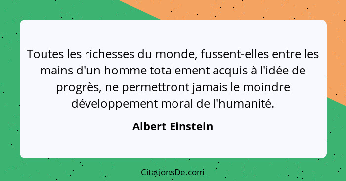 Toutes les richesses du monde, fussent-elles entre les mains d'un homme totalement acquis à l'idée de progrès, ne permettront jamais... - Albert Einstein