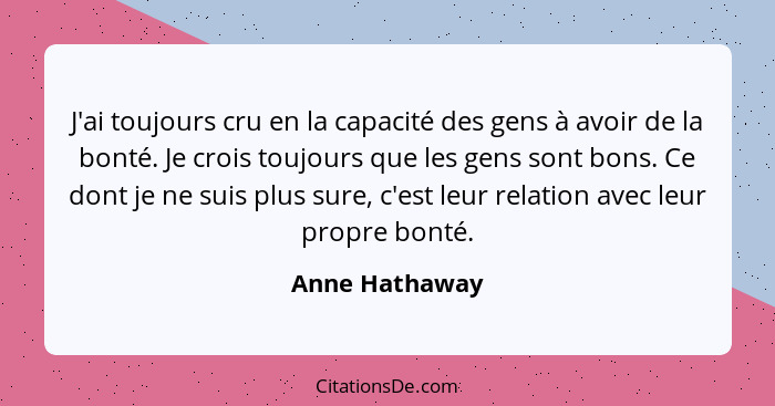 J'ai toujours cru en la capacité des gens à avoir de la bonté. Je crois toujours que les gens sont bons. Ce dont je ne suis plus sure,... - Anne Hathaway