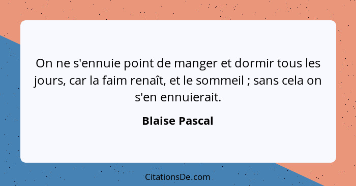 On ne s'ennuie point de manger et dormir tous les jours, car la faim renaît, et le sommeil ; sans cela on s'en ennuierait.... - Blaise Pascal