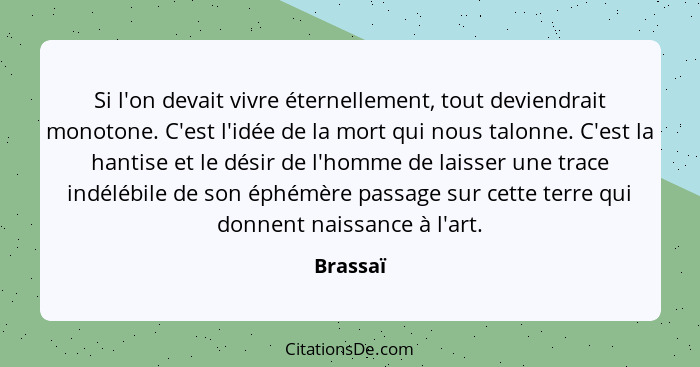 Si l'on devait vivre éternellement, tout deviendrait monotone. C'est l'idée de la mort qui nous talonne. C'est la hantise et le désir de l'h... - Brassaï