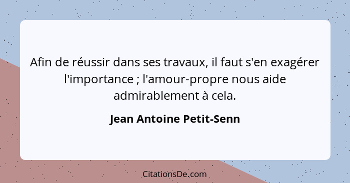 Afin de réussir dans ses travaux, il faut s'en exagérer l'importance ; l'amour-propre nous aide admirablement à cela.... - Jean Antoine Petit-Senn