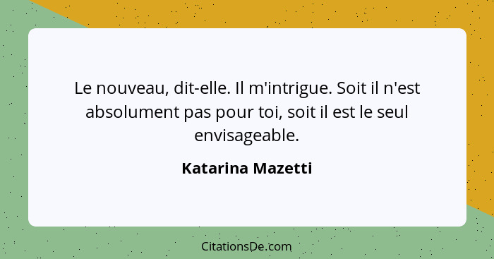 Le nouveau, dit-elle. Il m'intrigue. Soit il n'est absolument pas pour toi, soit il est le seul envisageable.... - Katarina Mazetti