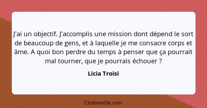 J'ai un objectif. J'accomplis une mission dont dépend le sort de beaucoup de gens, et à laquelle je me consacre corps et âme. A quoi bo... - Licia Troisi
