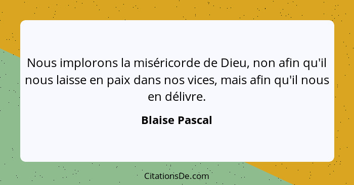 Nous implorons la miséricorde de Dieu, non afin qu'il nous laisse en paix dans nos vices, mais afin qu'il nous en délivre.... - Blaise Pascal