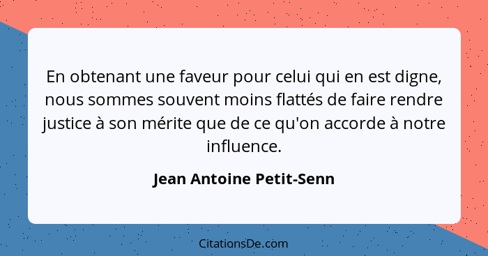 En obtenant une faveur pour celui qui en est digne, nous sommes souvent moins flattés de faire rendre justice à son mérite q... - Jean Antoine Petit-Senn