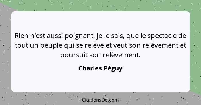 Rien n'est aussi poignant, je le sais, que le spectacle de tout un peuple qui se relève et veut son relèvement et poursuit son relèvem... - Charles Péguy