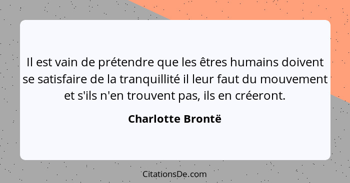 Il est vain de prétendre que les êtres humains doivent se satisfaire de la tranquillité il leur faut du mouvement et s'ils n'en tro... - Charlotte Brontë