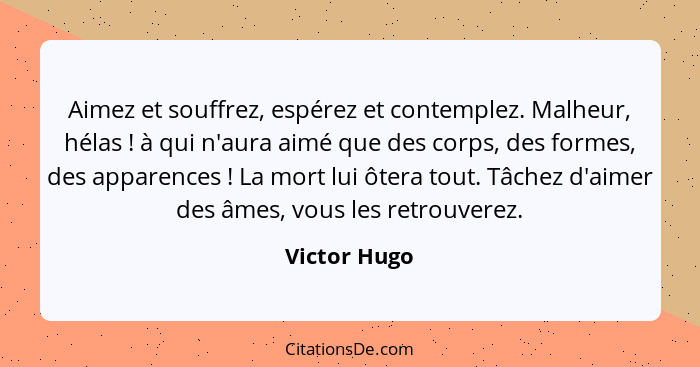 Aimez et souffrez, espérez et contemplez. Malheur, hélas ! à qui n'aura aimé que des corps, des formes, des apparences ! La mo... - Victor Hugo