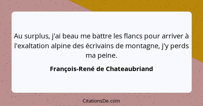 Au surplus, j'ai beau me battre les flancs pour arriver à l'exaltation alpine des écrivains de montagne, j'y perds ma... - François-René de Chateaubriand